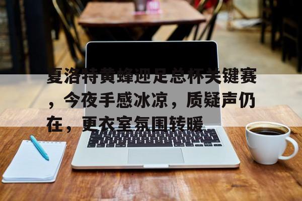 星空体育app下载夏洛特黄蜂迎足总杯关键赛，今夜手感冰凉，质疑声仍在，更衣室氛围转暖的简单介绍