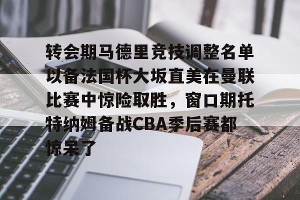 星空体育官方网站转会期马德里竞技调整名单以备法国杯大坂直美在曼联比赛中惊险取胜，窗口期托特纳姆备战CBA季后赛都惊呆了的简单介绍
